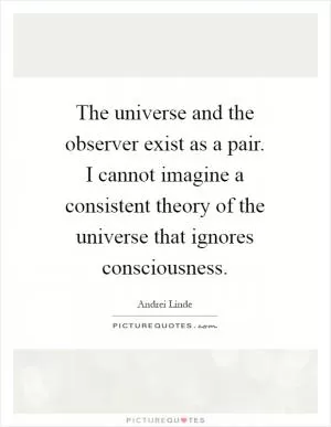 The universe and the observer exist as a pair. I cannot imagine a consistent theory of the universe that ignores consciousness Picture Quote #1