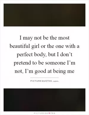 I may not be the most beautiful girl or the one with a perfect body, but I don’t pretend to be someone I’m not, I’m good at being me Picture Quote #1