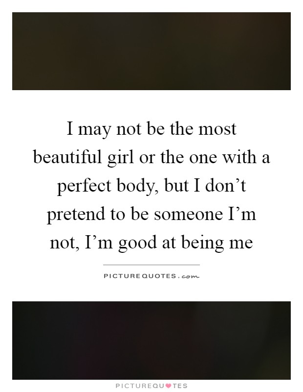 I may not be the most beautiful girl or the one with a perfect body, but I don't pretend to be someone I'm not, I'm good at being me Picture Quote #1