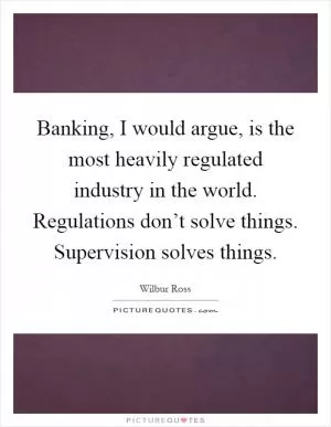 Banking, I would argue, is the most heavily regulated industry in the world. Regulations don’t solve things. Supervision solves things Picture Quote #1