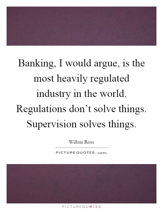 Banking, I would argue, is the most heavily regulated industry in the world. Regulations don't solve things. Supervision solves things Picture Quote #1