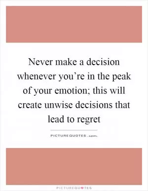 Never make a decision whenever you’re in the peak of your emotion; this will create unwise decisions that lead to regret Picture Quote #1