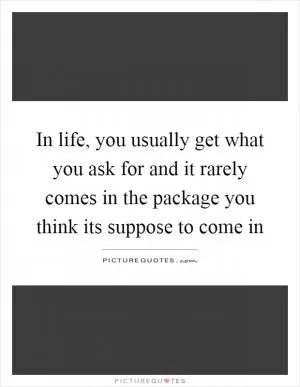 In life, you usually get what you ask for and it rarely comes in the package you think its suppose to come in Picture Quote #1
