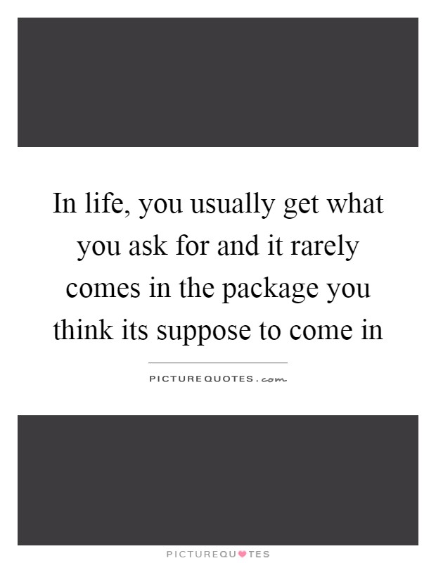 In life, you usually get what you ask for and it rarely comes in the package you think its suppose to come in Picture Quote #1