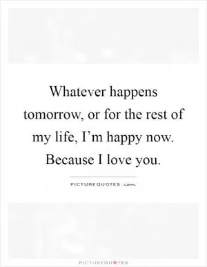 Whatever happens tomorrow, or for the rest of my life, I’m happy now. Because I love you Picture Quote #1