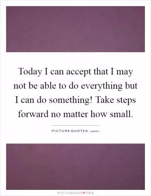 Today I can accept that I may not be able to do everything but I can do something! Take steps forward no matter how small Picture Quote #1