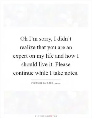 Oh I’m sorry, I didn’t realize that you are an expert on my life and how I should live it. Please continue while I take notes Picture Quote #1