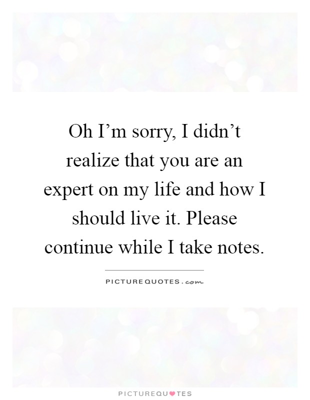 Oh I'm sorry, I didn't realize that you are an expert on my life and how I should live it. Please continue while I take notes Picture Quote #1