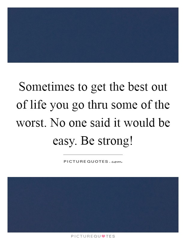 Sometimes to get the best out of life you go thru some of the worst. No one said it would be easy. Be strong! Picture Quote #1