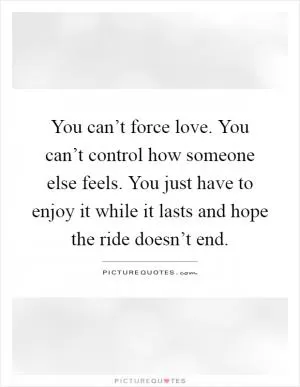 You can’t force love. You can’t control how someone else feels. You just have to enjoy it while it lasts and hope the ride doesn’t end Picture Quote #1