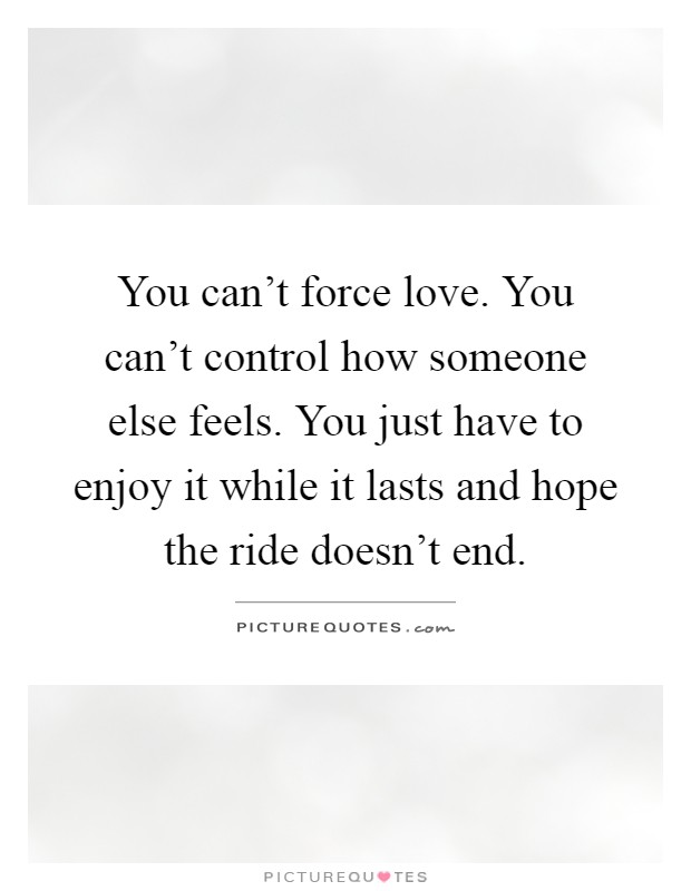 You can't force love. You can't control how someone else feels. You just have to enjoy it while it lasts and hope the ride doesn't end Picture Quote #1