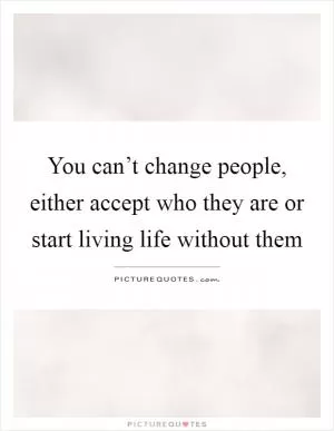 You can’t change people, either accept who they are or start living life without them Picture Quote #1