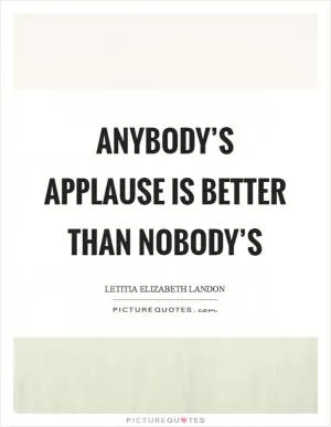 Anybody’s applause is better than nobody’s Picture Quote #1