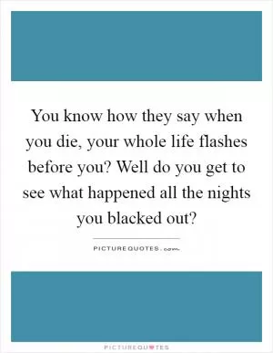 You know how they say when you die, your whole life flashes before you? Well do you get to see what happened all the nights you blacked out? Picture Quote #1
