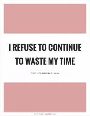 I refuse to continue to waste my time Picture Quote #1