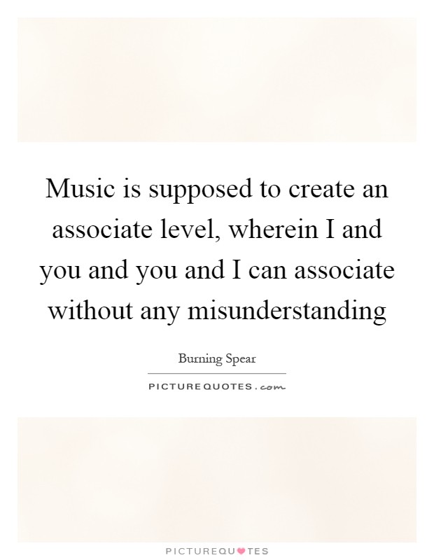Music is supposed to create an associate level, wherein I and you and you and I can associate without any misunderstanding Picture Quote #1