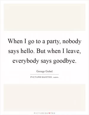 When I go to a party, nobody says hello. But when I leave, everybody says goodbye Picture Quote #1