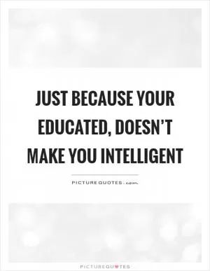 Just because your educated, doesn’t make you intelligent Picture Quote #1