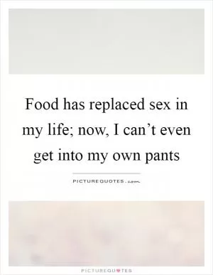 Food has replaced sex in my life; now, I can’t even get into my own pants Picture Quote #1