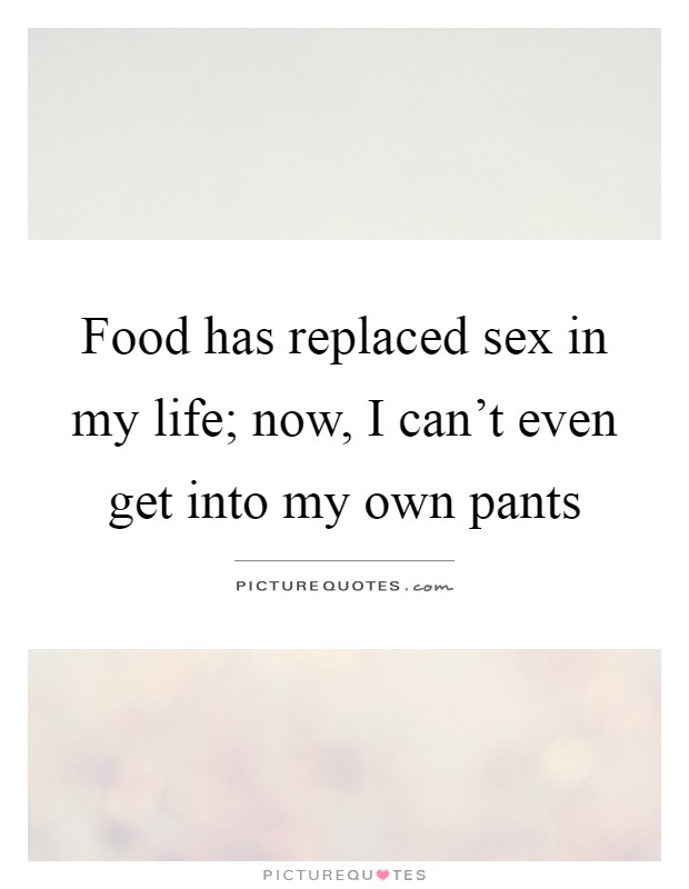 Food has replaced sex in my life; now, I can't even get into my own pants Picture Quote #1
