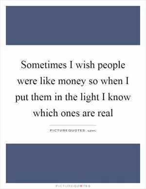 Sometimes I wish people were like money so when I put them in the light I know which ones are real Picture Quote #1