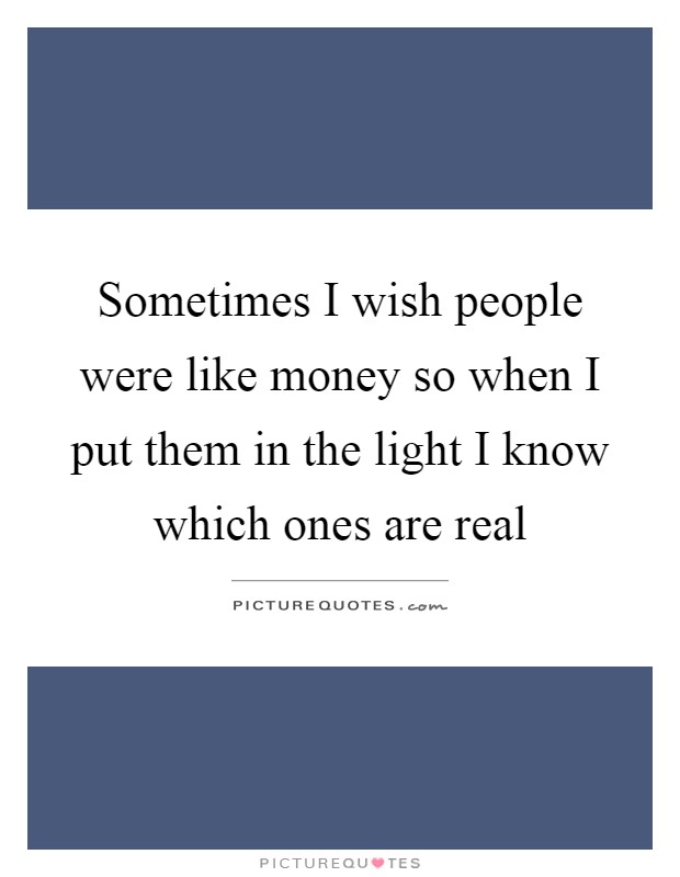 Sometimes I wish people were like money so when I put them in the light I know which ones are real Picture Quote #1