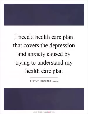 I need a health care plan that covers the depression and anxiety caused by trying to understand my health care plan Picture Quote #1