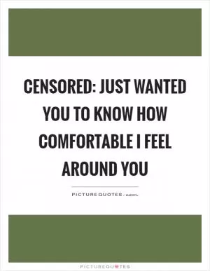 Censored: Just wanted you to know how comfortable I feel around you Picture Quote #1