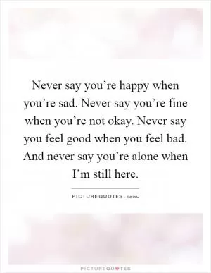 Never say you’re happy when you’re sad. Never say you’re fine when you’re not okay. Never say you feel good when you feel bad. And never say you’re alone when I’m still here Picture Quote #1