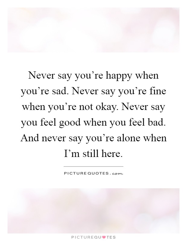 Never say you're happy when you're sad. Never say you're fine when you're not okay. Never say you feel good when you feel bad. And never say you're alone when I'm still here Picture Quote #1