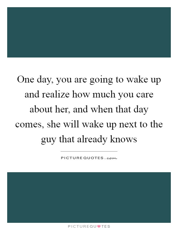 One day, you are going to wake up and realize how much you care about her, and when that day comes, she will wake up next to the guy that already knows Picture Quote #1