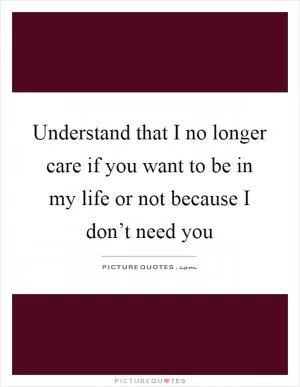 Understand that I no longer care if you want to be in my life or not because I don’t need you Picture Quote #1