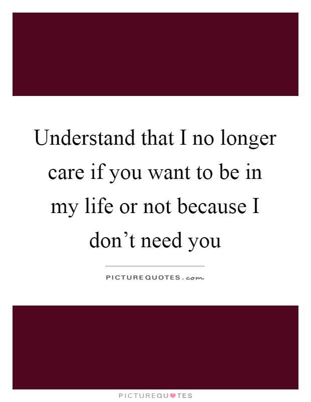 Understand that I no longer care if you want to be in my life or not because I don't need you Picture Quote #1
