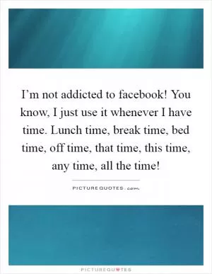 I’m not addicted to facebook! You know, I just use it whenever I have time. Lunch time, break time, bed time, off time, that time, this time, any time, all the time! Picture Quote #1