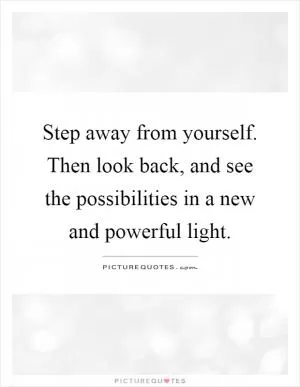 Step away from yourself. Then look back, and see the possibilities in a new and powerful light Picture Quote #1
