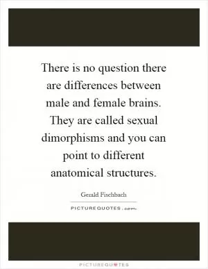 There is no question there are differences between male and female brains. They are called sexual dimorphisms and you can point to different anatomical structures Picture Quote #1