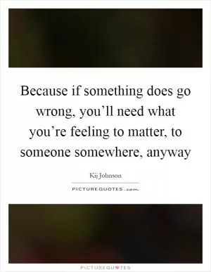 Because if something does go wrong, you’ll need what you’re feeling to matter, to someone somewhere, anyway Picture Quote #1