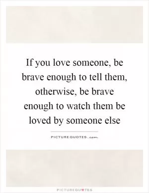 If you love someone, be brave enough to tell them, otherwise, be brave enough to watch them be loved by someone else Picture Quote #1