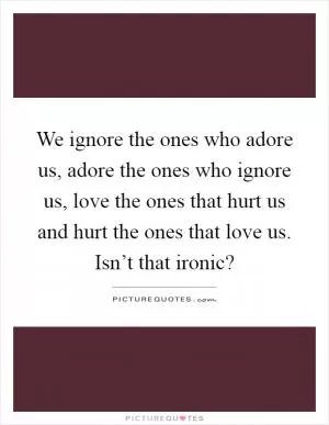 We ignore the ones who adore us, adore the ones who ignore us, love the ones that hurt us and hurt the ones that love us. Isn’t that ironic? Picture Quote #1