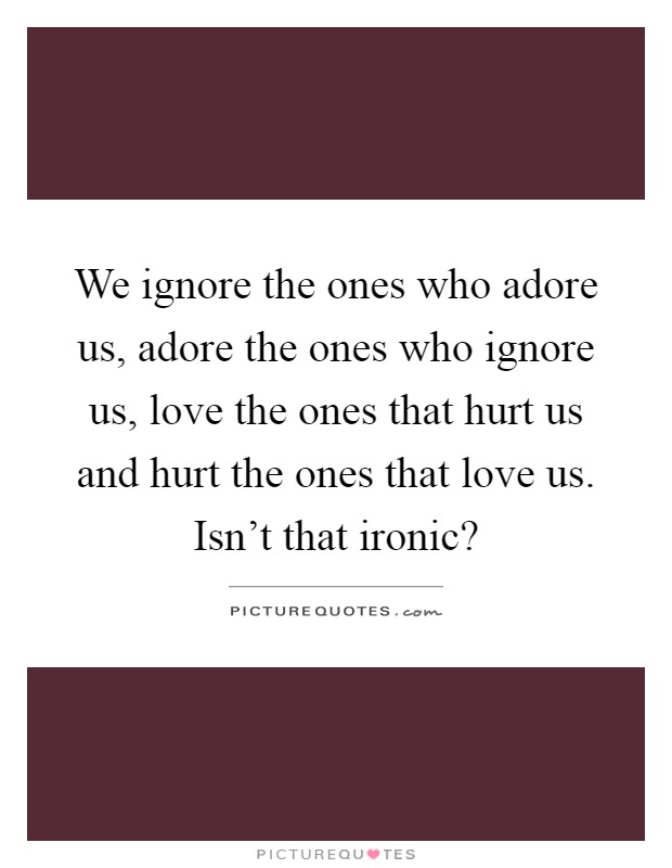 We ignore the ones who adore us, adore the ones who ignore us, love the ones that hurt us and hurt the ones that love us. Isn't that ironic? Picture Quote #1