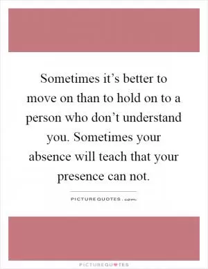 Sometimes it’s better to move on than to hold on to a person who don’t understand you. Sometimes your absence will teach that your presence can not Picture Quote #1