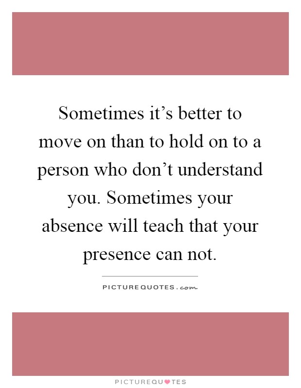 Sometimes it's better to move on than to hold on to a person who don't understand you. Sometimes your absence will teach that your presence can not Picture Quote #1