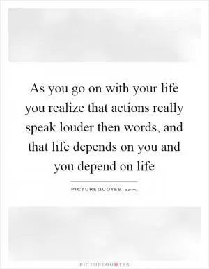 As you go on with your life you realize that actions really speak louder then words, and that life depends on you and you depend on life Picture Quote #1