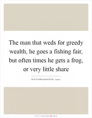 The man that weds for greedy wealth, he goes a fishing fair, but often times he gets a frog, or very little share Picture Quote #1