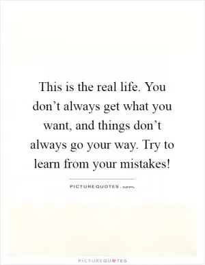 This is the real life. You don’t always get what you want, and things don’t always go your way. Try to learn from your mistakes! Picture Quote #1