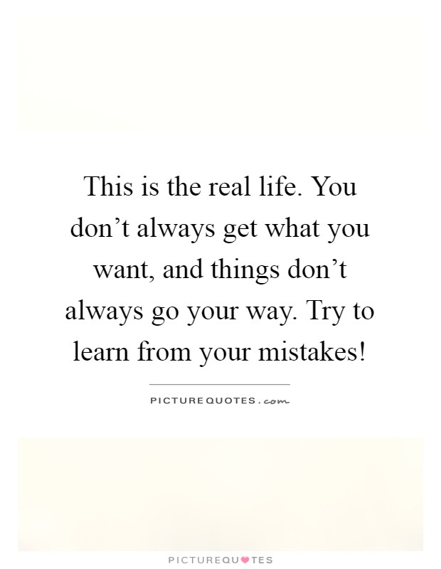 This is the real life. You don't always get what you want, and things don't always go your way. Try to learn from your mistakes! Picture Quote #1