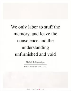 We only labor to stuff the memory, and leave the conscience and the understanding unfurnished and void Picture Quote #1