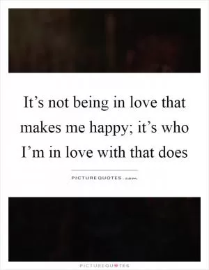 It’s not being in love that makes me happy; it’s who I’m in love with that does Picture Quote #1