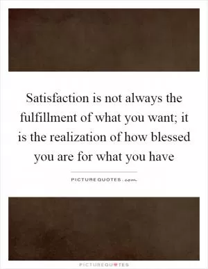 Satisfaction is not always the fulfillment of what you want; it is the realization of how blessed you are for what you have Picture Quote #1