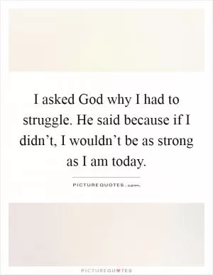 I asked God why I had to struggle. He said because if I didn’t, I wouldn’t be as strong as I am today Picture Quote #1